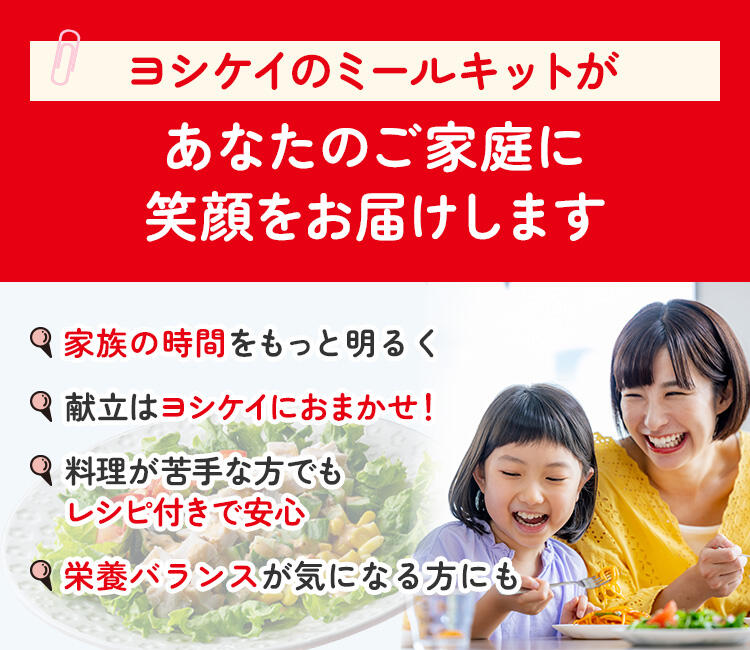 ヨシケイのミールキットが あなたのご家庭にラクと笑顔をお届けします 献立はヨシケイにおまかせ！ 栄養バランスが気になる方も 手軽に作れるレシピ付きで安心 栄養バランスが気になる方にも
